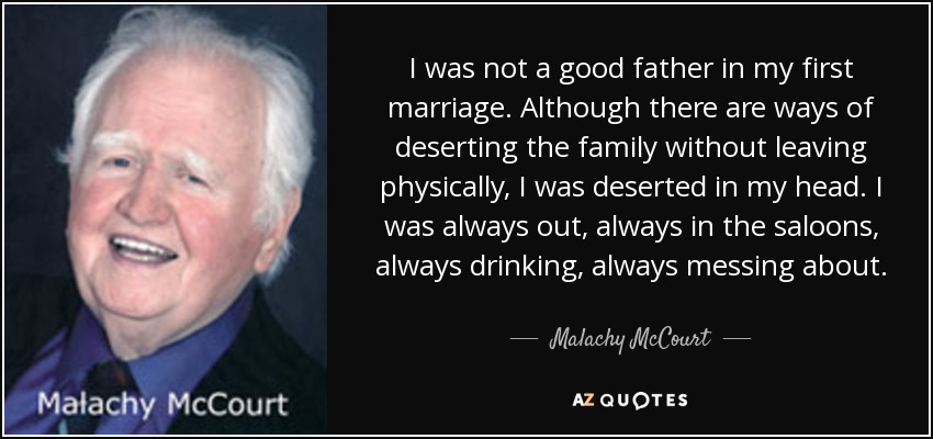 I was not a good father in my first marriage. Although there are ways of deserting the family without leaving physically, I was deserted in my head. I was always out, always in the saloons, always drinking, always messing about. - Malachy McCourt