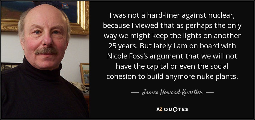 I was not a hard-liner against nuclear, because I viewed that as perhaps the only way we might keep the lights on another 25 years. But lately I am on board with Nicole Foss's argument that we will not have the capital or even the social cohesion to build anymore nuke plants. - James Howard Kunstler