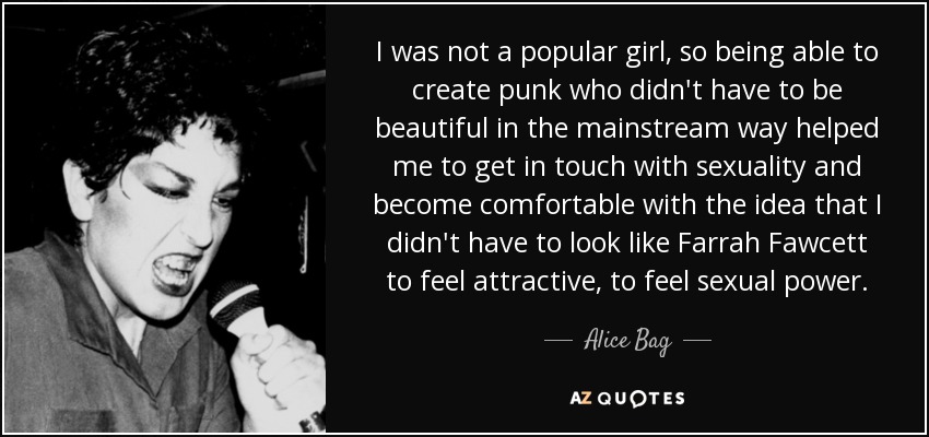 I was not a popular girl, so being able to create punk who didn't have to be beautiful in the mainstream way helped me to get in touch with sexuality and become comfortable with the idea that I didn't have to look like Farrah Fawcett to feel attractive, to feel sexual power. - Alice Bag