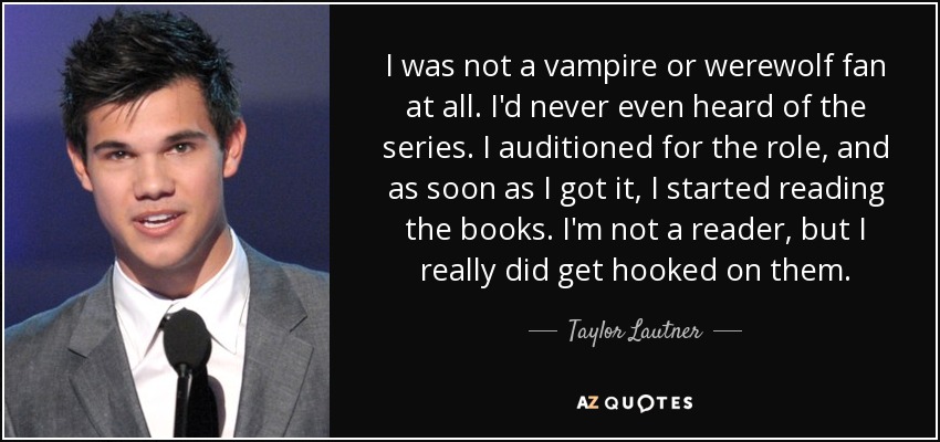 I was not a vampire or werewolf fan at all. I'd never even heard of the series. I auditioned for the role, and as soon as I got it, I started reading the books. I'm not a reader, but I really did get hooked on them. - Taylor Lautner