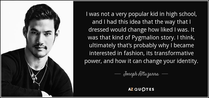 I was not a very popular kid in high school, and I had this idea that the way that I dressed would change how liked I was. It was that kind of Pygmalion story. I think, ultimately that's probably why I became interested in fashion, its transformative power, and how it can change your identity. - Joseph Altuzarra