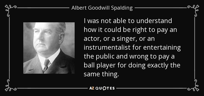 I was not able to understand how it could be right to pay an actor, or a singer, or an instrumentalist for entertaining the public and wrong to pay a ball player for doing exactly the same thing. - Albert Goodwill Spalding