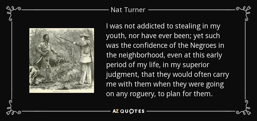 I was not addicted to stealing in my youth, nor have ever been; yet such was the confidence of the Negroes in the neighborhood, even at this early period of my life, in my superior judgment, that they would often carry me with them when they were going on any roguery, to plan for them. - Nat Turner