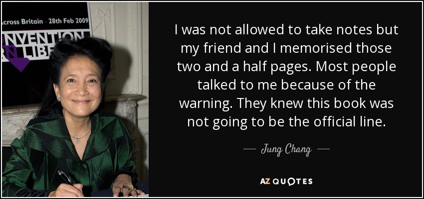 I was not allowed to take notes but my friend and I memorised those two and a half pages. Most people talked to me because of the warning. They knew this book was not going to be the official line. - Jung Chang