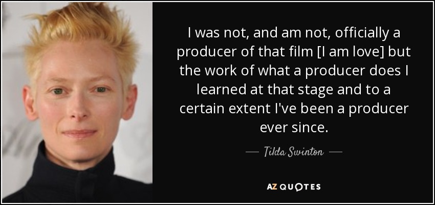 I was not, and am not, officially a producer of that film [I am love] but the work of what a producer does I learned at that stage and to a certain extent I've been a producer ever since. - Tilda Swinton