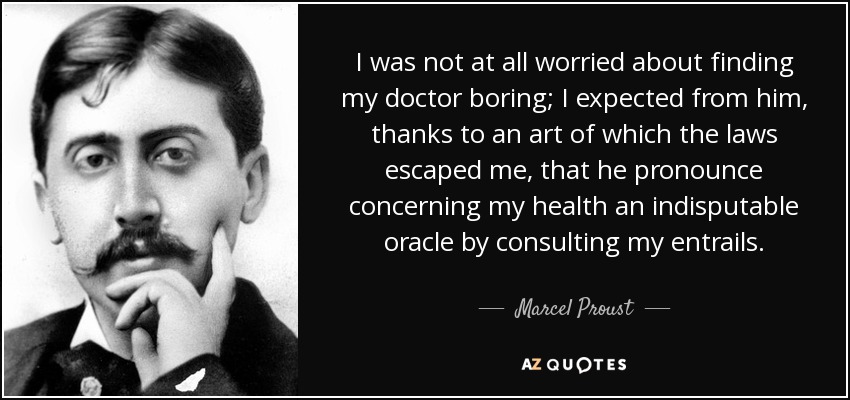 I was not at all worried about finding my doctor boring; I expected from him, thanks to an art of which the laws escaped me, that he pronounce concerning my health an indisputable oracle by consulting my entrails. - Marcel Proust