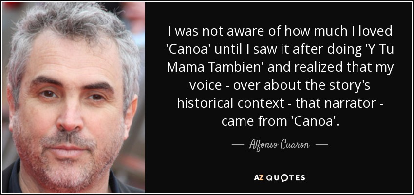 I was not aware of how much I loved 'Canoa' until I saw it after doing 'Y Tu Mama Tambien' and realized that my voice - over about the story's historical context - that narrator - came from 'Canoa'. - Alfonso Cuaron