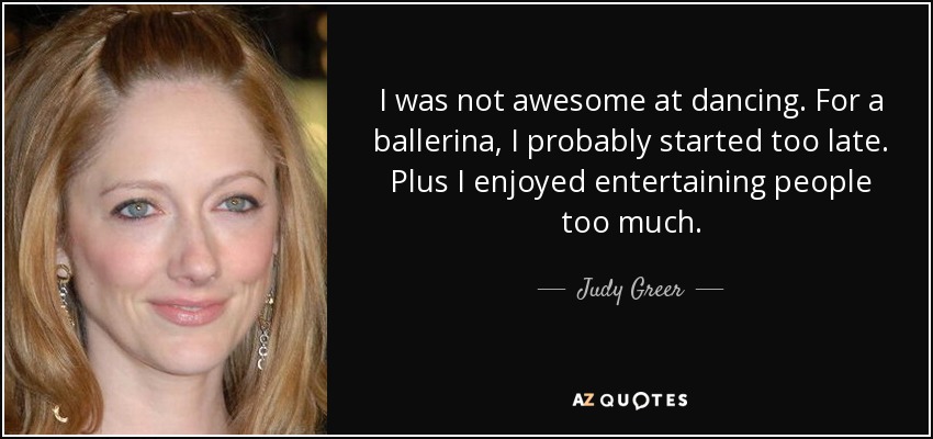 I was not awesome at dancing. For a ballerina, I probably started too late. Plus I enjoyed entertaining people too much. - Judy Greer