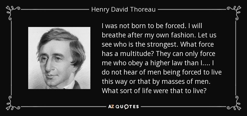 I was not born to be forced. I will breathe after my own fashion. Let us see who is the strongest. What force has a multitude? They can only force me who obey a higher law than I.... I do not hear of men being forced to live this way or that by masses of men. What sort of life were that to live? - Henry David Thoreau