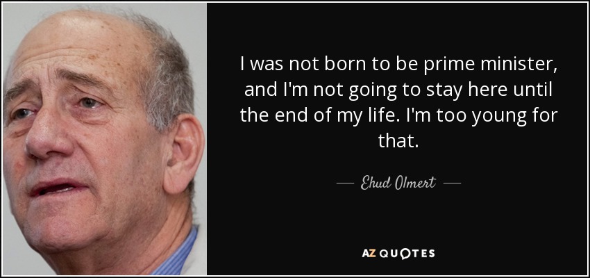 I was not born to be prime minister, and I'm not going to stay here until the end of my life. I'm too young for that. - Ehud Olmert