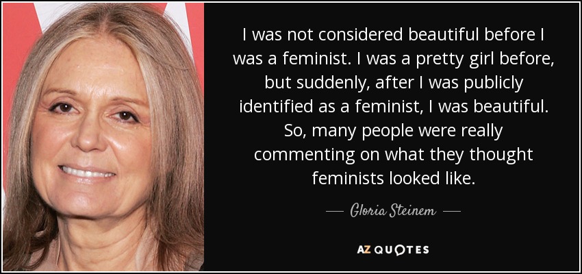 I was not considered beautiful before I was a feminist. I was a pretty girl before, but suddenly, after I was publicly identified as a feminist, I was beautiful. So, many people were really commenting on what they thought feminists looked like. - Gloria Steinem