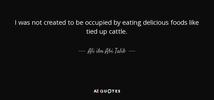 I was not created to be occupied by eating delicious foods like tied up cattle. - Ali ibn Abi Talib