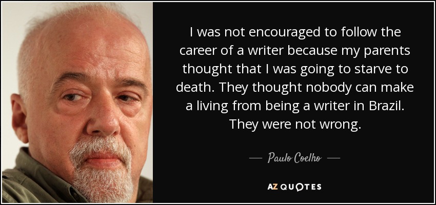 I was not encouraged to follow the career of a writer because my parents thought that I was going to starve to death. They thought nobody can make a living from being a writer in Brazil. They were not wrong. - Paulo Coelho