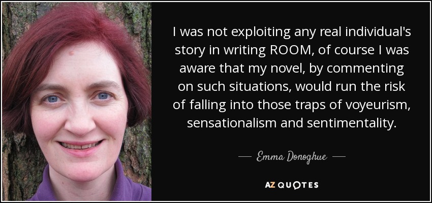 I was not exploiting any real individual's story in writing ROOM, of course I was aware that my novel, by commenting on such situations, would run the risk of falling into those traps of voyeurism, sensationalism and sentimentality. - Emma Donoghue