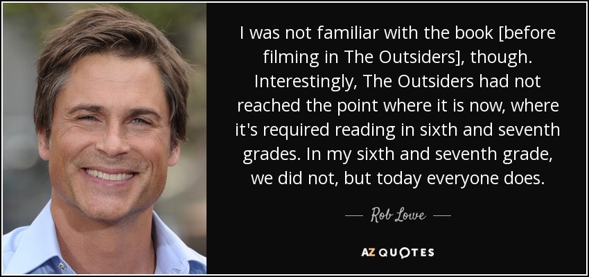 I was not familiar with the book [before filming in The Outsiders] , though. Interestingly, The Outsiders had not reached the point where it is now, where it's required reading in sixth and seventh grades. In my sixth and seventh grade, we did not, but today everyone does. - Rob Lowe