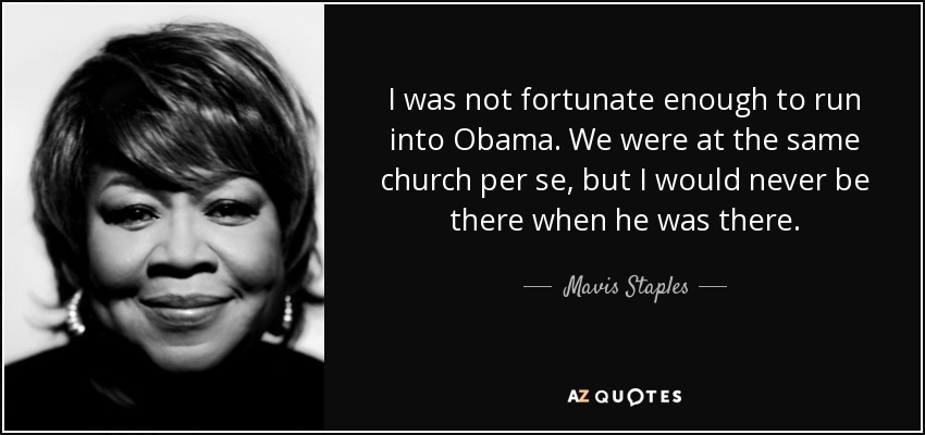 I was not fortunate enough to run into Obama. We were at the same church per se, but I would never be there when he was there. - Mavis Staples
