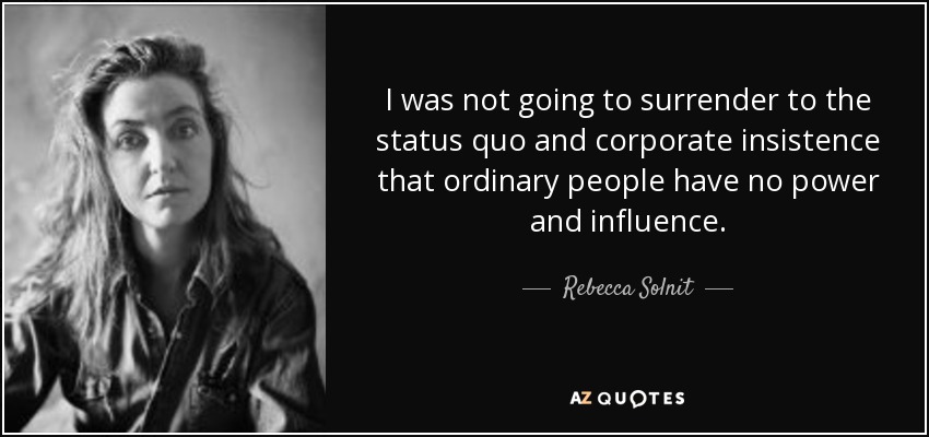 I was not going to surrender to the status quo and corporate insistence that ordinary people have no power and influence. - Rebecca Solnit