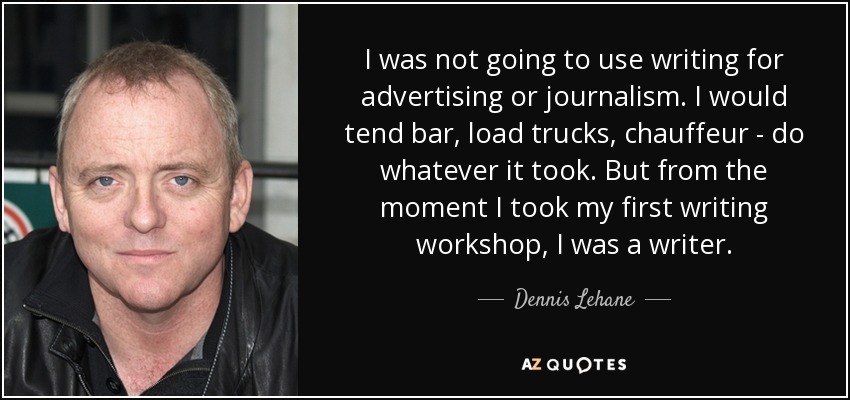 I was not going to use writing for advertising or journalism. I would tend bar, load trucks, chauffeur - do whatever it took. But from the moment I took my first writing workshop, I was a writer. - Dennis Lehane