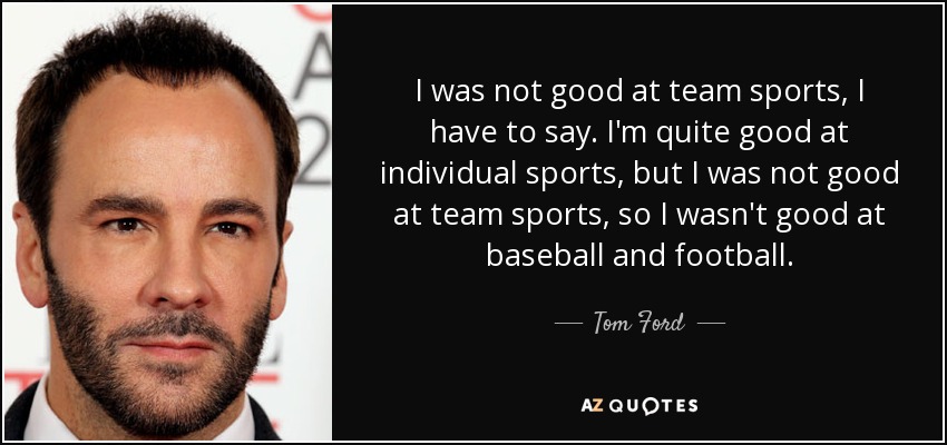 I was not good at team sports, I have to say. I'm quite good at individual sports, but I was not good at team sports, so I wasn't good at baseball and football. - Tom Ford