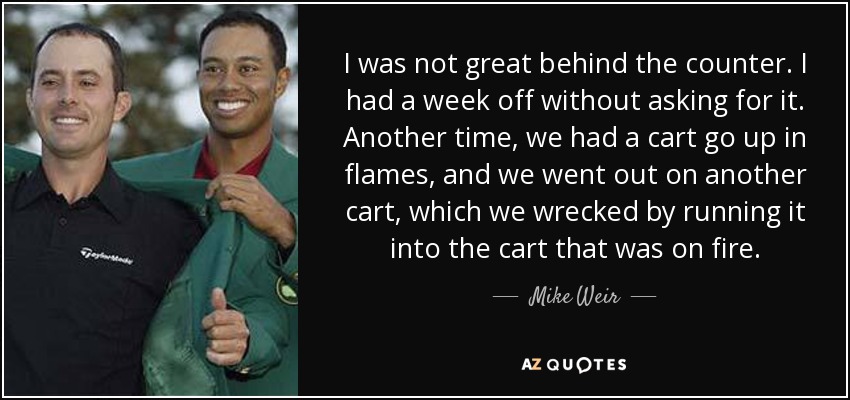 I was not great behind the counter. I had a week off without asking for it. Another time, we had a cart go up in flames, and we went out on another cart, which we wrecked by running it into the cart that was on fire. - Mike Weir