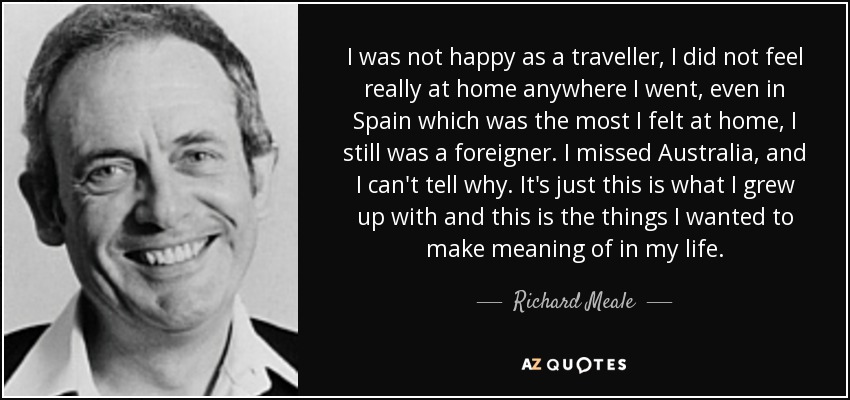 I was not happy as a traveller, I did not feel really at home anywhere I went, even in Spain which was the most I felt at home, I still was a foreigner. I missed Australia, and I can't tell why. It's just this is what I grew up with and this is the things I wanted to make meaning of in my life. - Richard Meale