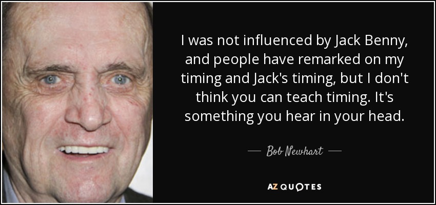 I was not influenced by Jack Benny, and people have remarked on my timing and Jack's timing, but I don't think you can teach timing. It's something you hear in your head. - Bob Newhart