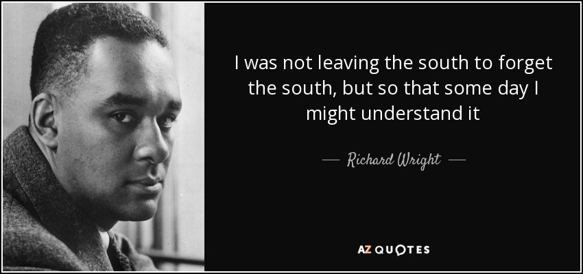 I was not leaving the south to forget the south, but so that some day I might understand it - Richard Wright