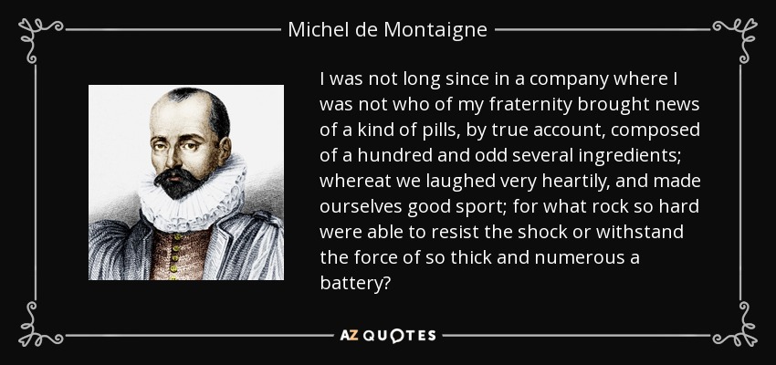 I was not long since in a company where I was not who of my fraternity brought news of a kind of pills, by true account, composed of a hundred and odd several ingredients; whereat we laughed very heartily, and made ourselves good sport; for what rock so hard were able to resist the shock or withstand the force of so thick and numerous a battery? - Michel de Montaigne