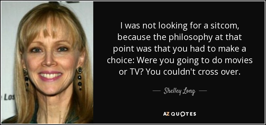 I was not looking for a sitcom, because the philosophy at that point was that you had to make a choice: Were you going to do movies or TV? You couldn't cross over. - Shelley Long
