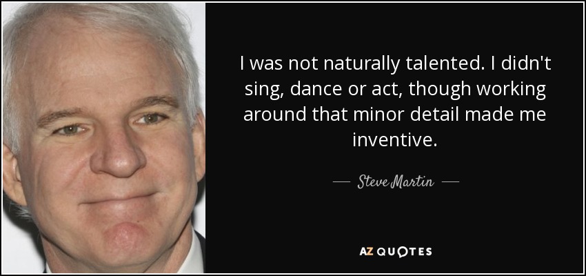 I was not naturally talented. I didn't sing, dance or act, though working around that minor detail made me inventive. - Steve Martin