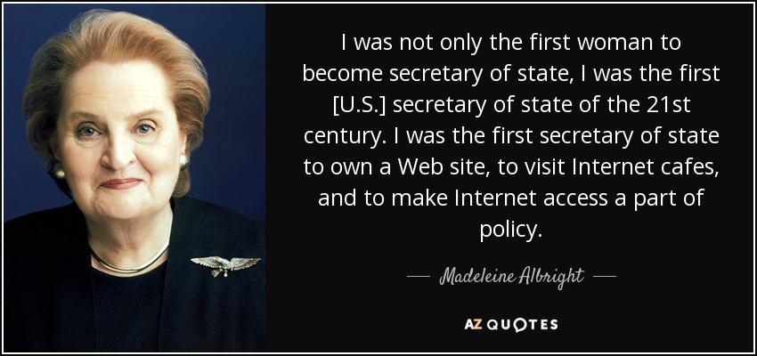 I was not only the first woman to become secretary of state, I was the first [U.S.] secretary of state of the 21st century. I was the first secretary of state to own a Web site, to visit Internet cafes, and to make Internet access a part of policy. - Madeleine Albright