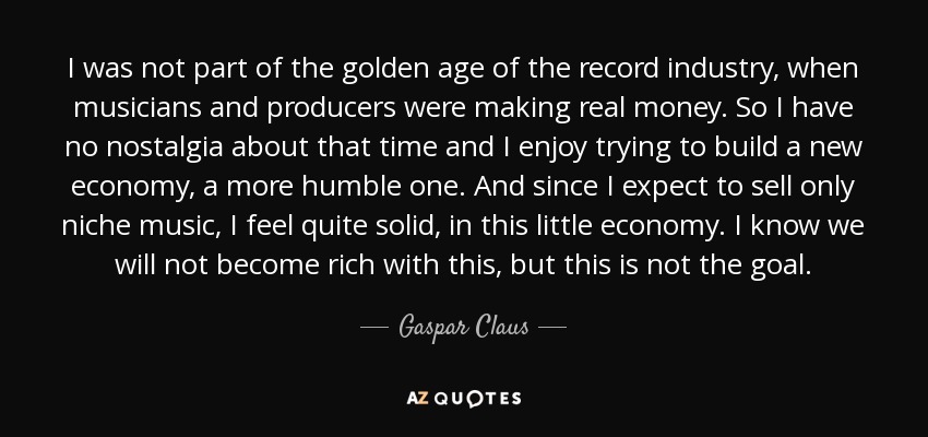 I was not part of the golden age of the record industry, when musicians and producers were making real money. So I have no nostalgia about that time and I enjoy trying to build a new economy, a more humble one. And since I expect to sell only niche music, I feel quite solid, in this little economy. I know we will not become rich with this, but this is not the goal. - Gaspar Claus