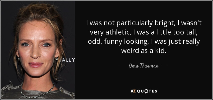 I was not particularly bright, I wasn't very athletic, I was a little too tall, odd, funny looking, I was just really weird as a kid. - Uma Thurman
