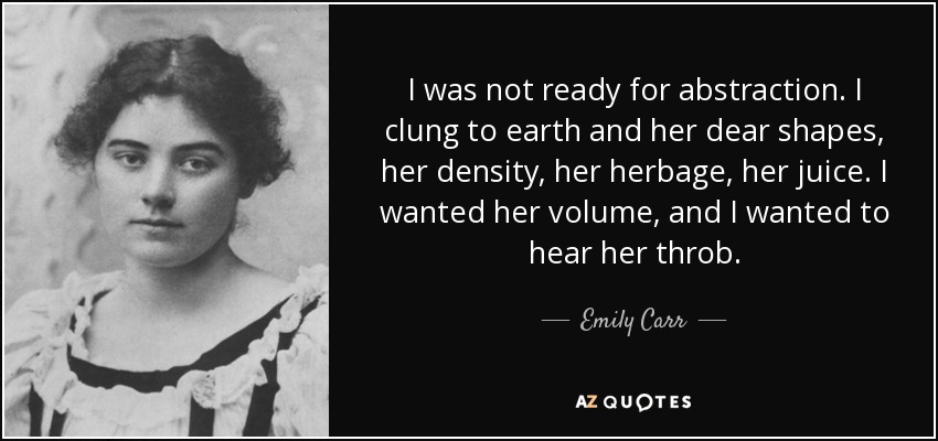 I was not ready for abstraction. I clung to earth and her dear shapes, her density, her herbage, her juice. I wanted her volume, and I wanted to hear her throb. - Emily Carr