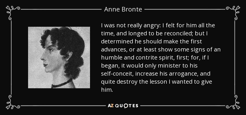 I was not really angry: I felt for him all the time, and longed to be reconciled; but I determined he should make the first advances, or at least show some signs of an humble and contrite spirit, first; for, if I began, it would only minister to his self-conceit, increase his arrogance, and quite destroy the lesson I wanted to give him. - Anne Bronte