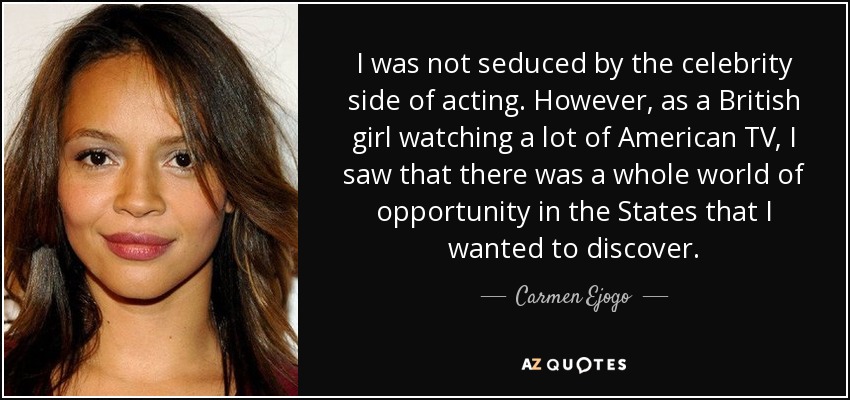 I was not seduced by the celebrity side of acting. However, as a British girl watching a lot of American TV, I saw that there was a whole world of opportunity in the States that I wanted to discover. - Carmen Ejogo