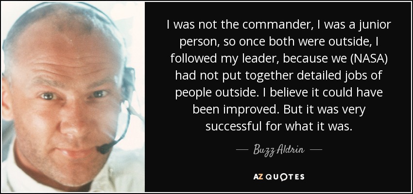 I was not the commander, I was a junior person, so once both were outside, I followed my leader, because we (NASA) had not put together detailed jobs of people outside. I believe it could have been improved. But it was very successful for what it was. - Buzz Aldrin