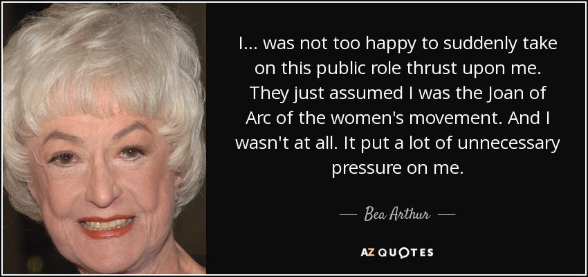 I... was not too happy to suddenly take on this public role thrust upon me. They just assumed I was the Joan of Arc of the women's movement. And I wasn't at all. It put a lot of unnecessary pressure on me. - Bea Arthur