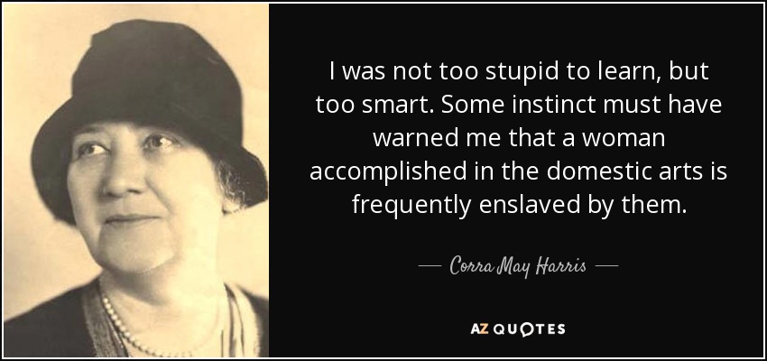 I was not too stupid to learn, but too smart. Some instinct must have warned me that a woman accomplished in the domestic arts is frequently enslaved by them. - Corra May Harris