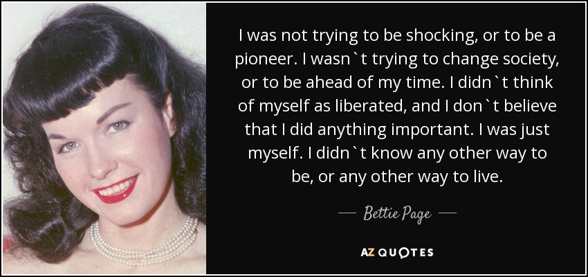 I was not trying to be shocking, or to be a pioneer. I wasn`t trying to change society, or to be ahead of my time. I didn`t think of myself as liberated, and I don`t believe that I did anything important. I was just myself. I didn`t know any other way to be, or any other way to live. - Bettie Page