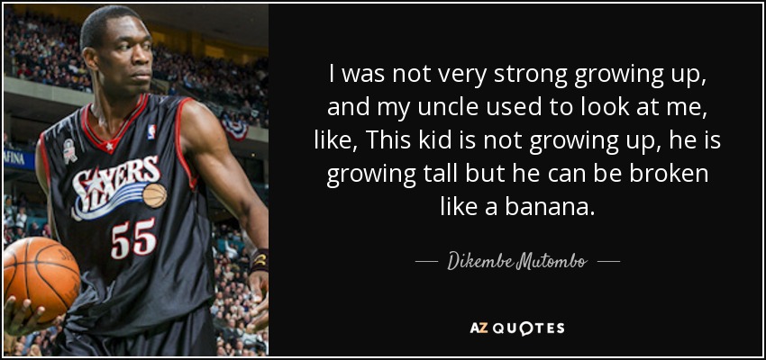 I was not very strong growing up, and my uncle used to look at me, like, This kid is not growing up, he is growing tall but he can be broken like a banana. - Dikembe Mutombo