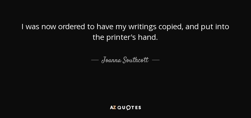 I was now ordered to have my writings copied, and put into the printer's hand. - Joanna Southcott