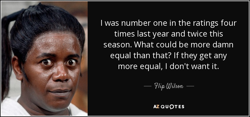 I was number one in the ratings four times last year and twice this season. What could be more damn equal than that? If they get any more equal, I don't want it. - Flip Wilson