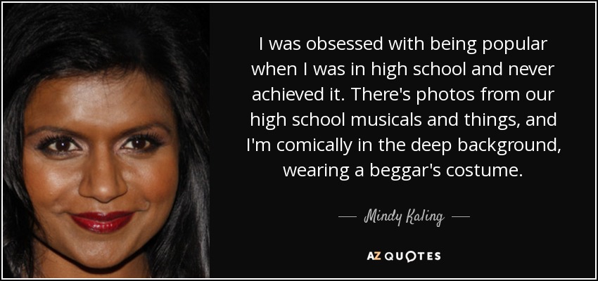 I was obsessed with being popular when I was in high school and never achieved it. There's photos from our high school musicals and things, and I'm comically in the deep background, wearing a beggar's costume. - Mindy Kaling