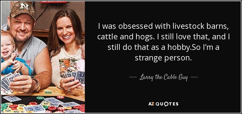 I was obsessed with livestock barns, cattle and hogs. I still love that, and I still do that as a hobby.So I'm a strange person. - Larry the Cable Guy