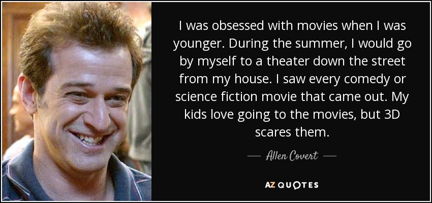 I was obsessed with movies when I was younger. During the summer, I would go by myself to a theater down the street from my house. I saw every comedy or science fiction movie that came out. My kids love going to the movies, but 3D scares them. - Allen Covert