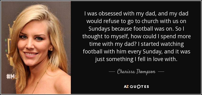 I was obsessed with my dad, and my dad would refuse to go to church with us on Sundays because football was on. So I thought to myself, how could I spend more time with my dad? I started watching football with him every Sunday, and it was just something I fell in love with. - Charissa Thompson