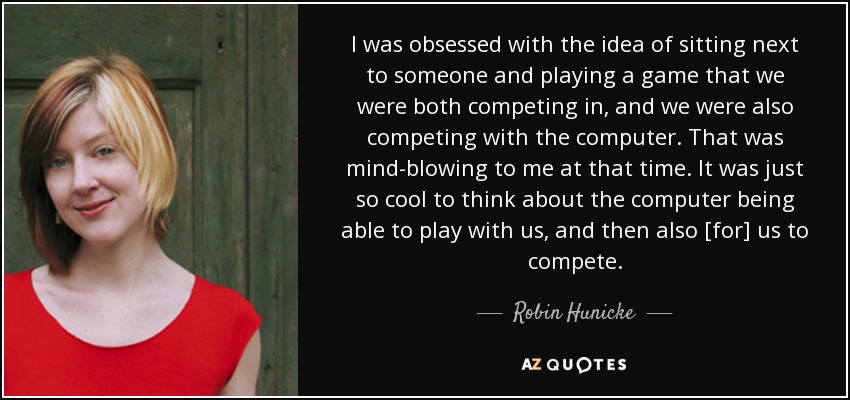 I was obsessed with the idea of sitting next to someone and playing a game that we were both competing in, and we were also competing with the computer. That was mind-blowing to me at that time. It was just so cool to think about the computer being able to play with us, and then also [for] us to compete. - Robin Hunicke