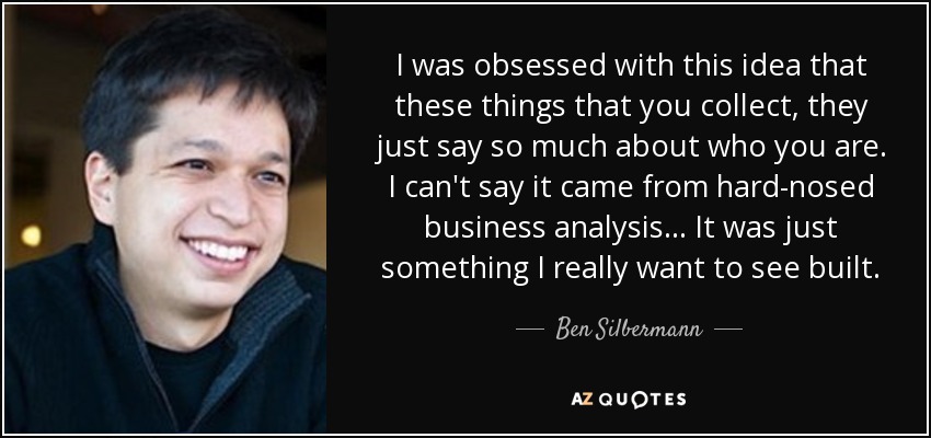 I was obsessed with this idea that these things that you collect, they just say so much about who you are. I can't say it came from hard-nosed business analysis... It was just something I really want to see built. - Ben Silbermann