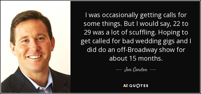 I was occasionally getting calls for some things. But I would say, 22 to 29 was a lot of scuffling. Hoping to get called for bad wedding gigs and I did do an off-Broadway show for about 15 months. - Jon Gordon